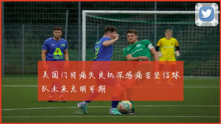 美国门将痛失良机深感痛苦坚信球队未来光明可期